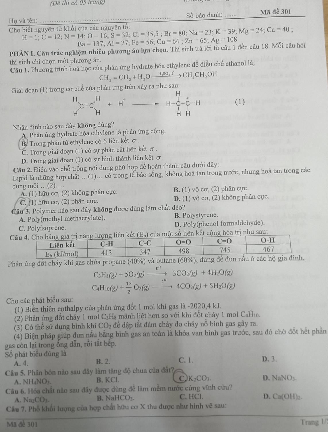 (Đê thì có 05 trang)
Họ và tên: _Số báo danh: _.. Mã đề 301
Cho biết nguyên tử khối của các nguyên tố: H=1;C=12;N=14;O=16;S=32;Cl=35,5;Br=80;Na=23;K=39;Mg=24;Ca=40 :
Ba=137;Al=27;Fe=56;Cu=64;Zn=65;Ag=108
PHÀN I. Câu trắc nghiệm nhiều phương án lựa chọn. Thí sinh trả lời từ câu 1 đến câu 18.Mhat Oi câu hỏi
thí sinh chỉ chọn một phương án.
Câu 1. Phương trình hoá học của phản ứng hydrate hóa ethylene để điều chế ethanol là:
CH_2=CH_2+H_2Oxrightarrow H_2SO_4tCH_3CH_2OH
Giai đoạn (1) trong cơ chế của phản ứng trên xảy ra như sau:
beginarrayr H Hendarray C=C_H^(H+H^+)to H-C_-^+
(1)
Nhận định nào sau đây không đúng?
A. Phản ứng hydrate hóa ethylene là phản ứng cộng.
B. Trong phân tử ethylene có 6 liên kết σ.
C. Trong giai đoạn (1) có sự phân cắt liên kết π .
D. Trong giai đoạn (1) có sự hình thành liên kết σ.
Câu 2. Điền vào chỗ trống nội dung phù hợp để hoàn thành câu dưới đây:
Lipid là những hợp chất ...(1)... có trong tế bào sống, không hoà tan trong nước, nhưng hoà tan trong các
dung môi …(2)…
A. (1) hữu cơ, (2) không phân cực. B. (1) vô cơ, (2) phân cực.
C. (1) hữu cơ, (2) phân cực. D. (1) vô cơ, (2) không phân cực.
Câu 3. Polymer nào sau đây không được dùng làm chất dẻo?
A. Poly(methyl methacrylate). B. Polystyrene.
C. Polyisoprene. D. Poly(phenol formaldehyde).
Ckết (E_b) của một số liên kết cộng hóa trị như sau:
Phản ứng đốt cháy khí gas chứa propane (40%) và butane (60%), dù
C_3H_8(g)+5O_2(g)xrightarrow t^03CO_2(g)+4H_2O(g)
C_4H_10(g)+ 13/2 O_2(g)xrightarrow t^04CO_2(g)+5H_2O(g)
Cho các phát biểu sau:
(1) Biến thiên enthalpy của phản ứng đốt 1 mol khí gas là -2020,4 kJ.
(2) Phản ứng đốt cháy 1 mol C_3 Hs mãnh liệt hơn so với khi đốt cháy 1 mol C4H₁.
(3) Có thể sử dụng bình khí CO_2 để dập tắt đám cháy do cháy nồ bình gas gây ra.
(4) Biện pháp giúp đun nấu bằng bình gas an toàn là khóa van bình gas trước, sau đó chờ đốt hết phần
gas còn lại trong ống dẫn, rồi tắt bếp.
Số phát biểu đúng là
A. 4. B. 2. C. 1.
D. 3.
Câu 5. Phân bón nào sau đây làm tăng độ chua của đất?
A. NH_4NO_3. B. KCl. C, K_2CO_3.
D. NaNO_3.
Câu 6. Hóa chất nào sau đây được dùng để làm mềm nước cứng vĩnh cửu?
A. Na_2CO_3. NaHCO_3. D. Ca(OH)_2.
B.
C. HCl.
Câu 7. Phổ khối lượng của hợp chất hữu cơ X thu được như hình vẽ sau:
Mã để 301
Trang 1/: