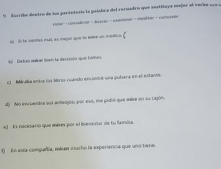 Escríbe dentro de los paréntesis la palabra del recuadro que sustituya mejor al verbo mira 
Velar - considerar - buscar - examinar - meditar - curiosear 
a) Si te sientes mal, es mejor que te mire un médico. 
b) Debes mirar bien la decisión que tomes. 
c) Miraba entre los libros cuando encontré una pulsera en el estante. 
d) No encuentra sus anteojos; por eso, me pidió que mire en su cajón. 
e) Es necesario que mires por el bienestar de tu familia. 
f) En esta compañía, miran mucho la experiencia que uno tiene.