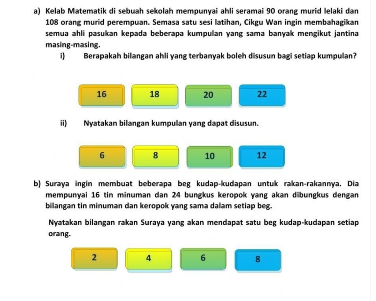 Kelab Matematik di sebuah sekolah mempunyai ahli seramai 90 orang murid lelaki dan
108 orang murid perempuan. Semasa satu sesi latihan, Cikgu Wan ingin membahagikan
semua ahli pasukan kepada beberapa kumpulan yang sama banyak mengikut jantina
masing-masing.
i) Berapakah bilangan ahli yang terbanyak boleh disusun bagi setiap kumpulan?
16 18 20 22
ii) Nyatakan bilangan kumpulan yang dapat disusun.
6 8 10 12
b) Suraya ingin membuat beberapa beg kudap-kudapan untuk rakan-rakannya. Dia
mempunyai 16 tin minuman dan 24 bungkus keropok yang akan dibungkus dengan
bilangan tin minuman dan keropok yang sama dalam setiap beg.
Nyatakan bilangan rakan Suraya yang akan mendapat satu beg kudap-kudapan setiap
orang.
2 4 6 8