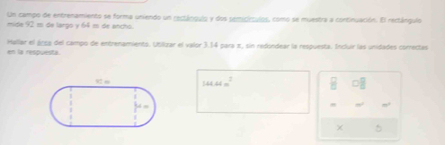 Un campo de entrenamiento se forma uniendo un rectánguio y dos semicirculos, como se muestra a continuación. El rectángulo 
mide 92 m de largo y 64 e de ancho. 
Mallar el árca del campo de entrenamiento. Ubiizar el valor 3.14 para π, sin redondear la respuesta. Incluir lás unidades correctas 
en la respuesta
144.44m^2 B □ □ 
×