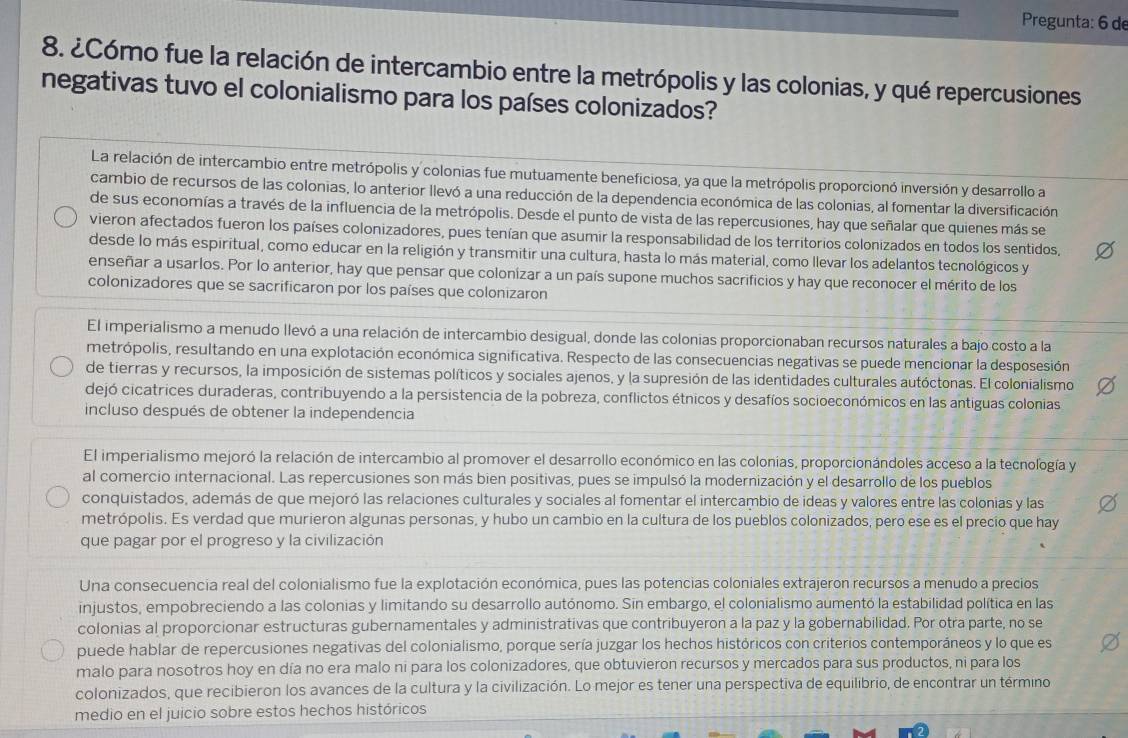 Pregunta: 6 de
8. ¿Cómo fue la relación de intercambio entre la metrópolis y las colonias, y qué repercusiones
negativas tuvo el colonialismo para los países colonizados?
La relación de intercambio entre metrópolis y colonias fue mutuamente beneficiosa, ya que la metrópolis proporcionó inversión y desarrollo a
cambio de recursos de las colonias, lo anterior llevó a una reducción de la dependencia económica de las colonias, al fomentar la diversificación
de sus economías a través de la influencia de la metrópolis. Desde el punto de vista de las repercusiones, hay que señalar que quienes más se
vieron afectados fueron los países colonizadores, pues tenían que asumir la responsabilidad de los territorios colonizados en todos los sentidos,
desde lo más espiritual, como educar en la religión y transmitir una cultura, hasta lo más material, como llevar los adelantos tecnológicos y
enseñar a usarlos. Por lo anterior, hay que pensar que colonízar a un país supone muchos sacrificios y hay que reconocer el mérito de los
colonizadores que se sacrificaron por los países que colonizaron
El imperialismo a menudo llevó a una relación de intercambio desigual, donde las colonias proporcionaban recursos naturales a bajo costo a la
metrópolis, resultando en una explotación económica significativa. Respecto de las consecuencias negativas se puede mencionar la desposesión
de tierras y recursos, la imposición de sistemas políticos y sociales ajenos, y la supresión de las identidades culturales autóctonas. El colonialismo
dejó cicatrices duraderas, contribuyendo a la persistencia de la pobreza, conflictos étnicos y desafíos socioeconómicos en las antiguas colonias
incluso después de obtener la independencia
El imperialismo mejoró la relación de intercambio al promover el desarrollo económico en las colonias, proporcionándoles acceso a la tecnología y
al comercio internacional. Las repercusiones son más bien positivas, pues se impulsó la modernización y el desarrollo de los pueblos
conquistados, además de que mejoró las relaciones culturales y sociales al fomentar el intercambio de ideas y valores entre las colonias y las
metrópolis. Es verdad que murieron algunas personas, y hubo un cambio en la cultura de los pueblos colonizados, pero ese es el precio que hay
que pagar por el progreso y la civilización
Una consecuencia real del colonialismo fue la explotación económica, pues las potencias coloniales extrajeron recursos a menudo a precios
injustos, empobreciendo a las colonias y limitando su desarrollo autónomo. Sin embargo, el colonialismo aumentó la estabilidad política en las
colonias al proporcionar estructuras gubernamentales y administrativas que contribuyeron a la paz y la gobernabilidad. Por otra parte, no se
puede hablar de repercusiones negativas del colonialismo, porque sería juzgar los hechos históricos con criterios contemporáneos y lo que es
malo para nosotros hoy en día no era malo ni para los colonizadores, que obtuvieron recursos y mercados para sus productos, ni para los
colonizados, que recibieron los avances de la cultura y la civilización. Lo mejor es tener una perspectiva de equilibrio, de encontrar un término
medio en el juicio sobre estos hechos históricos