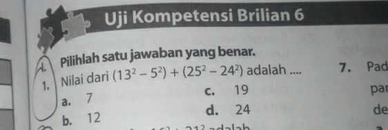 Uji Kompetensi Brilian 6
Pilihlah satu jawaban yang benar.
1. Nilai dari (13^2-5^2)+(25^2-24^2) adalah .... 7. Pad
c. 19 par
a. 7
d. 24 de
b. 12