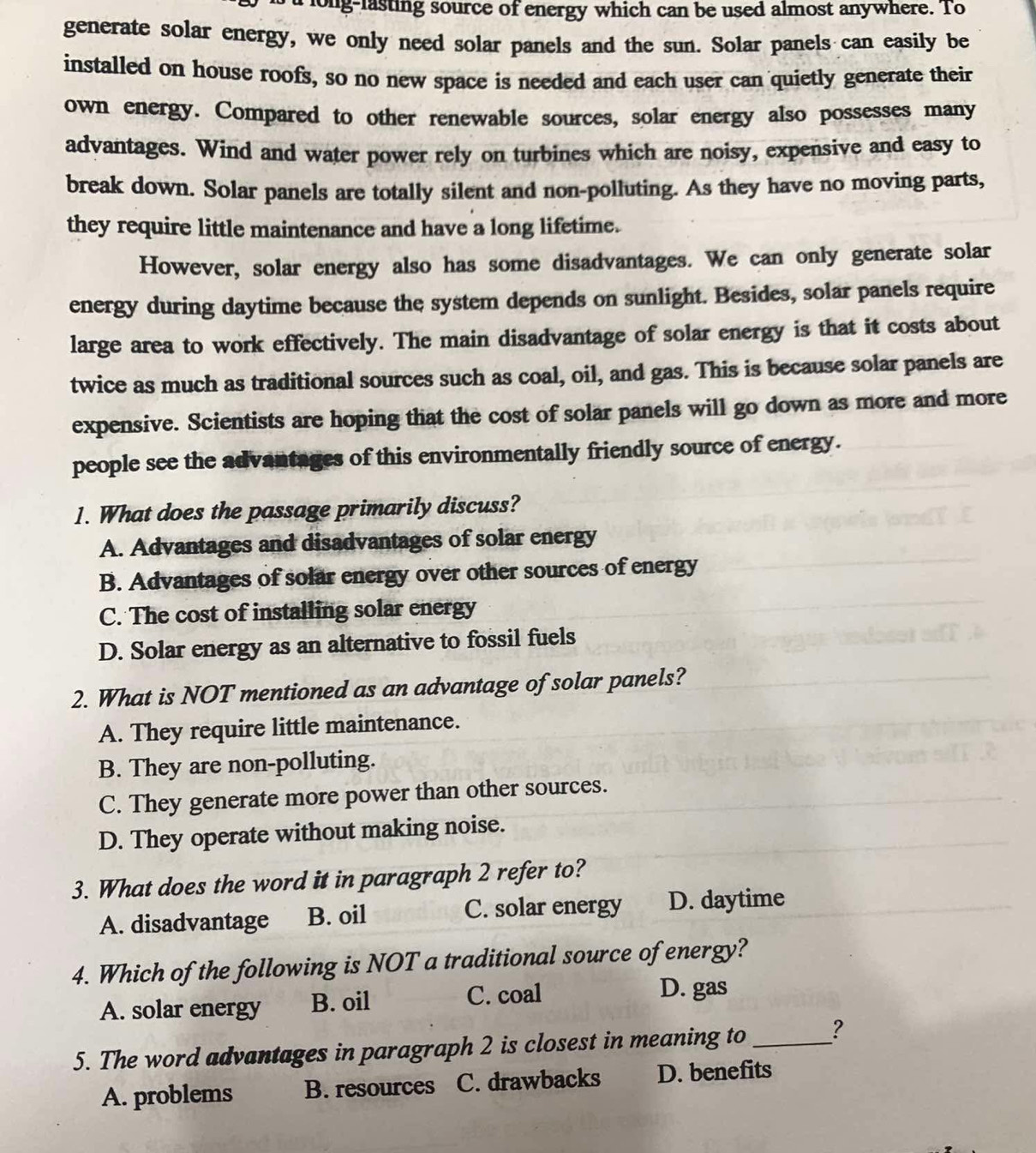 long-lasting source of energy which can be used almost anywhere. To
generate solar energy, we only need solar panels and the sun. Solar panels can easily be
installed on house roofs, so no new space is needed and each user can quietly generate their
own energy. Compared to other renewable sources, solar energy also possesses many
advantages. Wind and water power rely on turbines which are noisy, expensive and easy to
break down. Solar panels are totally silent and non-polluting. As they have no moving parts,
they require little maintenance and have a long lifetime.
However, solar energy also has some disadvantages. We can only generate solar
energy during daytime because the system depends on sunlight. Besides, solar panels require
large area to work effectively. The main disadvantage of solar energy is that it costs about
twice as much as traditional sources such as coal, oil, and gas. This is because solar panels are
expensive. Scientists are hoping that the cost of solar panels will go down as more and more
people see the advantages of this environmentally friendly source of energy.
1. What does the passage primarily discuss?
A. Advantages and disadvantages of solar energy
B. Advantages of solar energy over other sources of energy
C. The cost of installing solar energy
D. Solar energy as an alternative to fossil fuels
2. What is NOT mentioned as an advantage of solar panels?
A. They require little maintenance.
B. They are non-polluting.
C. They generate more power than other sources.
D. They operate without making noise.
3. What does the word it in paragraph 2 refer to?
A. disadvantage B. oil C. solar energy D. daytime
4. Which of the following is NOT a traditional source of energy?
A. solar energy B. oil C. coal
D. gas
5. The word advantages in paragraph 2 is closest in meaning to _?
A. problems B. resources C. drawbacks D. benefits