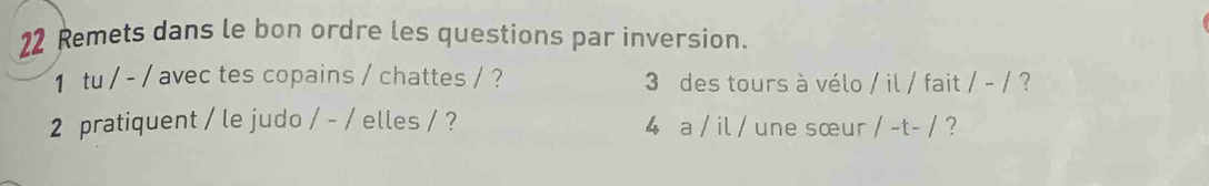 Remets dans le bon ordre les questions par inversion. 
1 tu / - / avec tes copains / chattes / ? 3 des tours à vélo / il / fait /-/ ? 
2 pratiquent / le judo /-/ elles / ? 4 a / il / une sœur /-t-/ ?