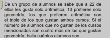 De un grupo de alumnos se sabe que a 22 de 
ellos les gusta solo aritmética, 13 prefieren solo 
geometría, los que prefieren aritmética son 
el triple de los que gustan ambos cursos. Si el 
número de alumnos que no gustan de los cursos 
mencionados son cuatro más de los que gustan 
geometría; halla cuántos alumnos son.