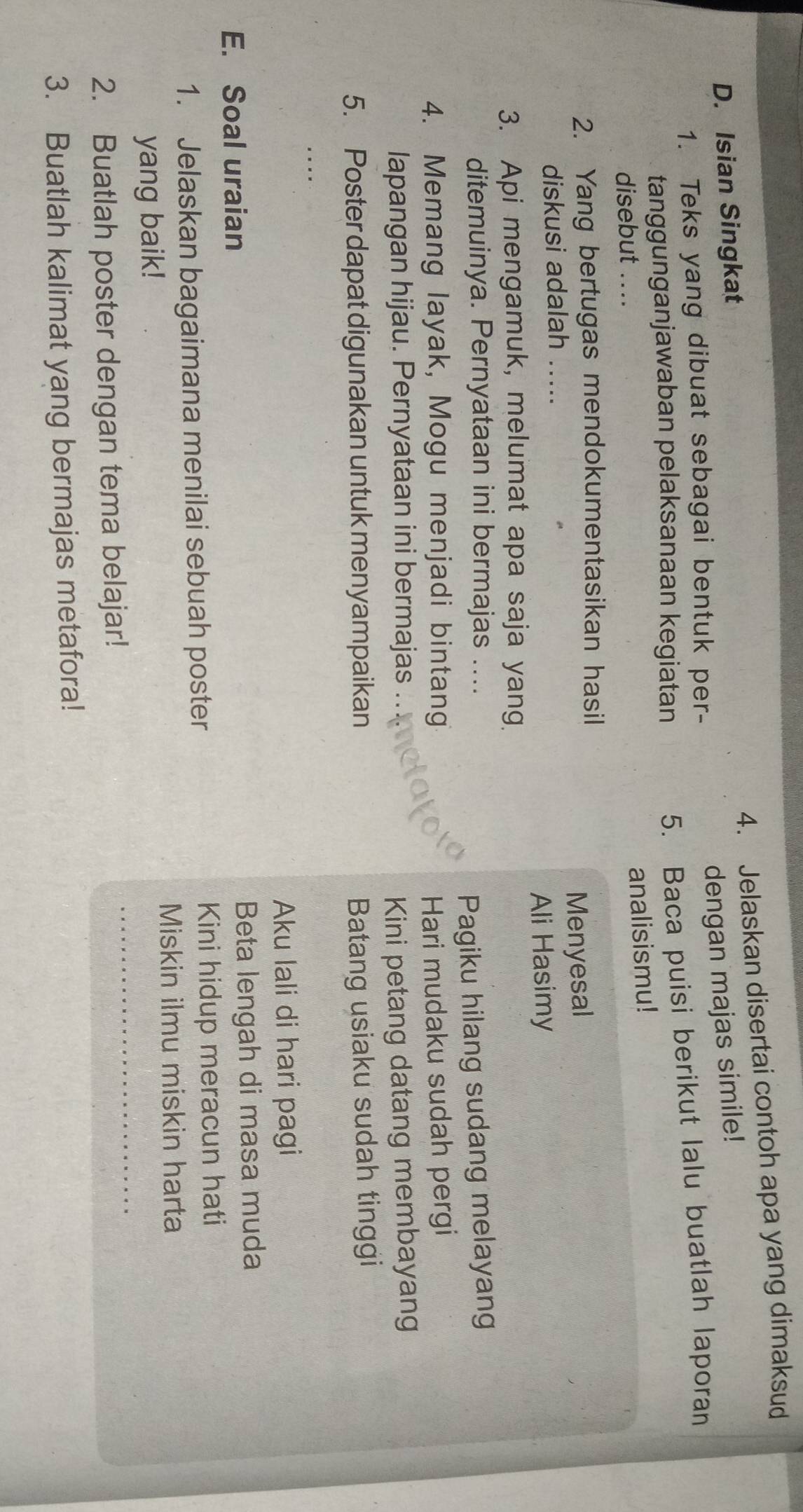 Jelaskan disertai contoh apa yang dimaksud 
D. Isian Singkat 
dengan majas simile! 
1. Teks yang dibuat sebagai bentuk per- 
tanggunganjawaban pelaksanaan kegiatan 
5. Baca puisi berikut lalu buatlah laporan 
disebut .... 
analisismu! 
2. Yang bertugas mendokumentasikan hasil 
Menyesal 
diskusi adalah_ 
Ali Hasimy 
3. Api mengamuk, melumat apa saja yang 
ditemuinya. Pernyataan ini bermajas .... 
Pagiku hilang sudang melayang 
4. Memang layak, Mogu menjadi bintan Hari mudaku sudah pergi 
lapangan hijau. Pernyataan ini bermajas .. 
Kini petang datang membayang 
5. Poster dapat digunakan untuk menyampaikan Batang usiaku sudah tinggi 
_ 
Aku lali di hari pagi 
E. Soal uraian Beta lengah di masa muda 
1. Jelaskan bagaimana menilai sebuah poster Kini hidup meracun hati 
Miskin ilmu miskin harta 
_ 
yang baik! 
2. Buatlah poster dengan tema belajar! 
3. Buatlah kalimat yang bermajas metafora!