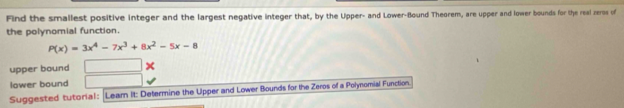 Find the smallest positive integer and the largest negative integer that, by the Upper- and Lower-Bound Theorem, are upper and lower bounds for the real zeros of
the polynomial function.
P(x)=3x^4-7x^3+8x^2-5x-8
upper bound
lower bound
Suggested tutorial: Learn It: Determine the Upper and Lower Bounds for the Zeros of a Polynomial Function.