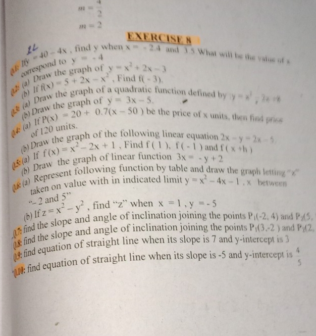 m= 4/2 
m=2
EXERCISE 8 
It y=-4
at correspond to y=40-4x , find y when x=-2.4 and 3.5.What will be the value of s
y=x^2+2x-3
(a) E f(x)=5+2x-x^2 , Find f(-3). 
(b) If 
(a) Draw the graph of function defined by y=x^2-2x+8
(b) Draw the graph of y=3x-5.
P(x)=20+0.7(x-50) be the price of x units, then find prics 
4 (a) It 
of 120 units. 
(b) Draw the graph of the following linear equation 2x-y=2x-5, 
0.5: (a) If f(x)=x^2-2x+1 , Find f(1), f(-1) and f(x+h)
(b) Draw the graph of linear function 3x=-y+2
)(a) Represent following function by tabl 
graph letting '' <'' 
taken on value with in indicated limit y=x^2-4x-1 , x between 
· 2 and 5''
(b)If z=x^2-y^2 , find “ z ” when x=1, y=-5
07: find the slope and angle of inclination joining the points P_1(-2,4) and P_2(5, 
0.8: find the slope and angle of inclination joining the points P_1(3,-2) and P_2(2, 
09: find equation of straight line when its slope is 7 and y-intercept is 3
010: find equation of straight line when its slope is -5 and y-intercept i  4/5 