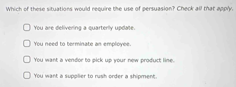 Which of these situations would require the use of persuasion? Check all that apply.
You are delivering a quarterly update.
You need to terminate an employee.
You want a vendor to pick up your new product line.
You want a supplier to rush order a shipment.