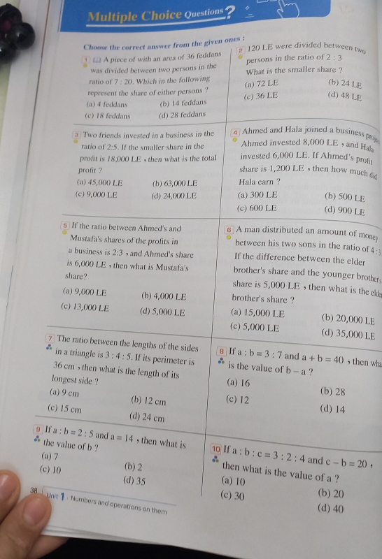 Questions ?
Choose the correct answer from the given ones :
120 LE were divided between two
□ A piece of with an area of 36 feddans
persons in the ratio of 2:3
was divided between two persons in the What is the smaller share ?
ratio of 7:20. Which in the followin
represent the share of either persons ? (a) 72 LE (b) 24 LE
(a) 4 feddans (b) 14 feddans (c) 36 LE (d) 48 LE
(c) 18 feddans (d) 28 feddans
Ahmed and Hala joined a business proe
3 Two friends invested in a business in the 4 Ahmed invested 8,000 LE , and Hals
ratio of 2:5. If the smaller share in the invested 6,000 LE. If Ahmed's profit
profit is 18,000 LE + then what is the total share is 1,200 LE , then how much d
profit ?
(a) 45,000 LE (b) 63,000 LE Hala earn ?
(c) 9,000 LE (d) 24,000 LE (a) 300 LE (b) 500 LE
(c) 600 LE (d) 900 LE
s If the ratio between Ahmed's and A man distributed an amount of mone
Mustafa's shares of the profits in between his two sons in the ratio of 4:3
a business is 2:3 , and Ahmed's share If the difference between the elder
is 6,000 LE  then what is Mustafa's brother's share and the younger brother
share ? share is 5,000 LE , then what is the e
(a) 9,000 LE (b) 4,000 LE brother's share ?
(c) 13,000 LE (d) 5,000 LE (a) 15,000 LE (b) 20,000 LE
(c) 5,000 LE (d) 35,000 LE
7 The ratio between the lengths of the sides 8 If a:b=3:7 and a+b=40 , then wh
in a triangle is 3:4:5. If its perimeter is is the value of b-a ?
36 cm ,then what is the length of its
longest side ? (a) 16 (b) 28
(a) 9 cm (b) 12 cm (c) 12 (d) 14
(c) 15 cm (d) 24 cm
9 If a:b=2:5 and a=14 , then what is 10 If a:b:c=3:2:4
the value of b ?
and c-b=20
(a) 7 (b) 2
then what is the value of a ?
(c) 10 (d) 35 (c) 30
(a) 10 (b)20
38 Unit 1 : Numbers and operations on them
(d) 40