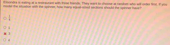 Elisondra is eating at a restraurant with three friends. They want to choose at random who will order first. If you
model the situation with the spinner, how many equal-sized sections should the spinner have?
 1/4 
1
3
4