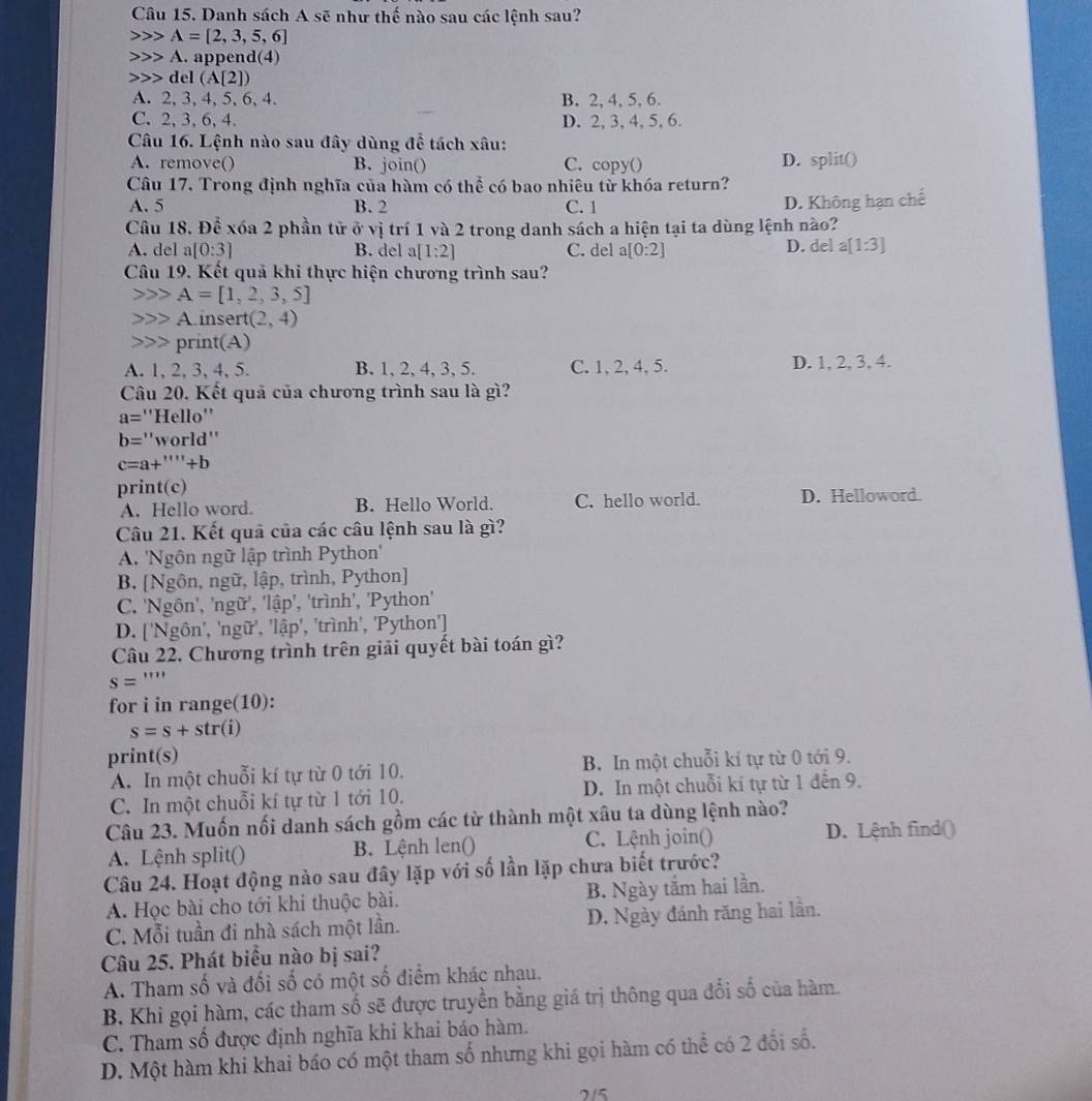 Danh sách A sẽ như thế nào sau các lệnh sau?
A=[2,3,5,6]
A. append(4)
del(A[2])
A. 2, 3, 4, 5, 6, 4. B. 2, 4, 5, 6.
C. 2, 3, 6, 4. D. 2, 3, 4, 5, 6.
Câu 16. Lệnh nào sau đây dùng để tách xâu:
A. remove() B. join() C. copy() D. split()
Câu 17. Trong định nghĩa của hàm có thể có bao nhiêu từ khóa return?
A. 5 B. 2 C. 1
D. Không hạn chế
Câu 18. Để xóa 2 phần tử ở vị trí 1 và 2 trong danh sách a hiện tại ta dùng lệnh nào?
A. del a[0:3] B. del a [1:2] C. del a[0:2] D. del a[1:3]
Câu 19. Kết quả khi thực hiện chương trình sau?
A=[1,2,3,5]
Ainsert (2,4)
print(A)
A. 1, 2, 3, 4, 5. B. 1, 2, 4, 3, 5. C. 1, 2, 4, 5. D. 1, 2, 3, 4.
Câu 20. Kết quả của chương trình sau là gì?
a= ''Hello''
b= ''world''
c=a+'''+l
print(c) D. Helloword.
A. Hello word. B. Hello World. C. hello world.
Câu 21. Kết quả của các câu lệnh sau là gì?
A 'Ngôn ngữ lập trình Python''
B. [Ngôn, ngữ, lập, trình, Python]
C. 'Ngôn', 'ngữ', 1hat ap ', 'trình', 'Python' 1
D. ['Ngôn', 'ngữ', 'lhat ap' , 'trình', 'Python']
Câu 22. Chương trình trên giải quyết bài toán gì?
S=''''
for i in range(10):
s=s+str(i)
print(s)
A. In một chuỗi kí tự từ 0 tới 10. B. In một chuỗi kí tự từ 0 tới 9.
C. In một chuỗi kí tự từ 1 tới 10. D. In một chuỗi kí tự từ 1 đến 9.
Câu 23. Muốn nối danh sách gồm các từ thành một xâu ta dùng lệnh nào?
A. Lệnh split() B. Lệnh len() C. Lệnh join() D. Lệnh find()
Câu 24. Hoạt động nào sau đây lặp với số lần lặp chưa biết trước?
A. Học bài cho tới khi thuộc bài. B. Ngày tắm hai lần.
C. Mỗi tuần đi nhà sách một lần. D. Ngày đánh răng hai lần.
Câu 25. Phát biểu nào bị sai?
A. Tham số và đối số có một số điểm khác nhau.
B. Khi gọi hàm, các tham số sẽ được truyền bằng giá trị thông qua đối số của hàm.
C. Tham số được định nghĩa khi khai báo hàm.
D. Một hàm khi khai báo có một tham số nhưng khi gọi hàm có thể có 2 đổi số.
715