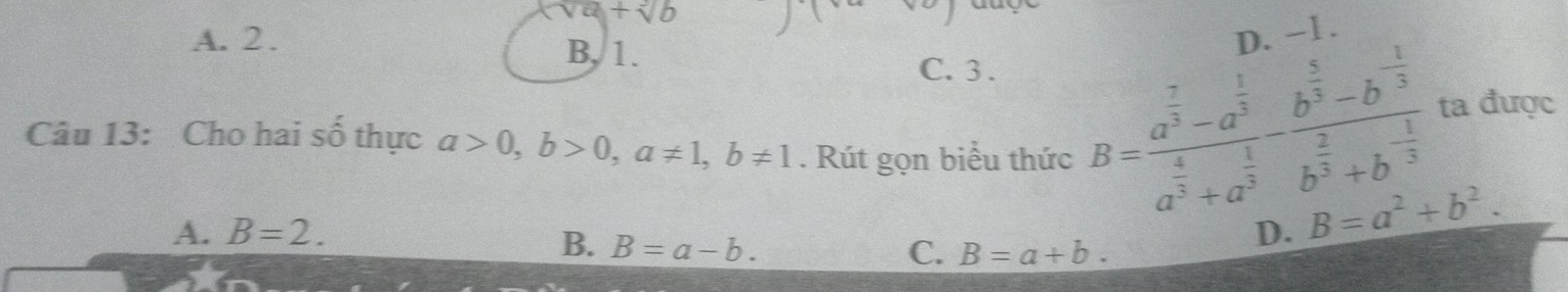 sqrt(a)+sqrt[3](b)
A. 2. D. −1.
B, 1.
C. 3.
Câu 13: Cho hai số thực a>0, b>0, a!= 1, b!= 1. Rút gọn biểu thức
B=frac a^(frac 7)3-a^(frac 1)3a^(frac 4)3+a^(frac 1)3-frac b^(frac 5)3-b^(-frac 1)3b^(frac 2)3+b^(-frac 1)3 ta được
A. B=2. D. B=a^2+b^2.
B. B=a-b. C. B=a+b.