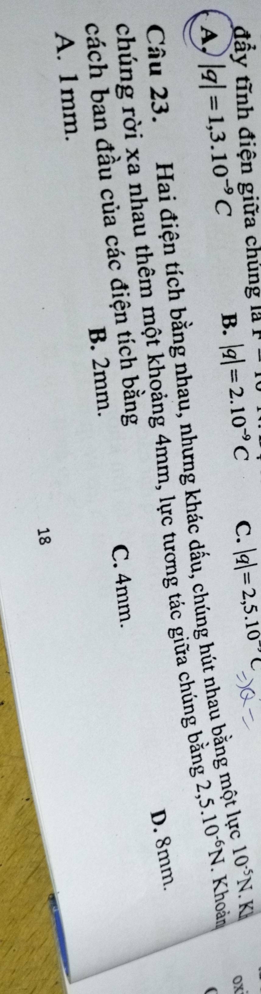 đầy tĩnh điện giữa chúng là x-x
B. |q|=2.10^(-9)C C. |q|=2,5.10^(-9)C
ox
A, |q|=1,3.10^(-9)C 2,5.10^(-6)N. Khoản
(
Câu 23. Hai điện tích bằng nhau, nhưng khác dấu, chúng hút nhau bằng một lực 10^(-5)N. Ki
D. 8mm
chúng rời xa nhau thêm một khoảng 4mm, lực tương tác giữa chúng bằng
cách ban đầu của các điện tích bằng
B. 2mm. C. 4mm.
A. 1mm.
18