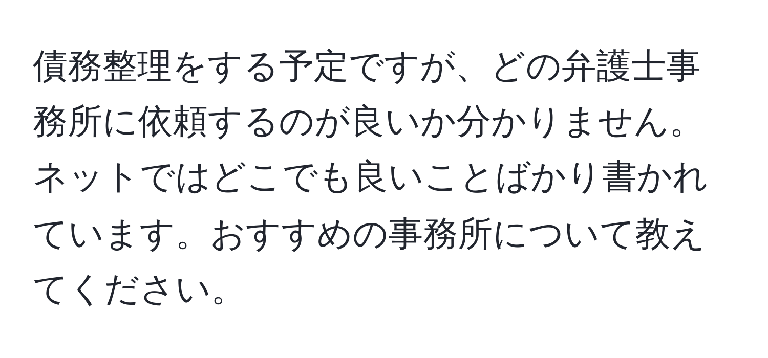 債務整理をする予定ですが、どの弁護士事務所に依頼するのが良いか分かりません。ネットではどこでも良いことばかり書かれています。おすすめの事務所について教えてください。