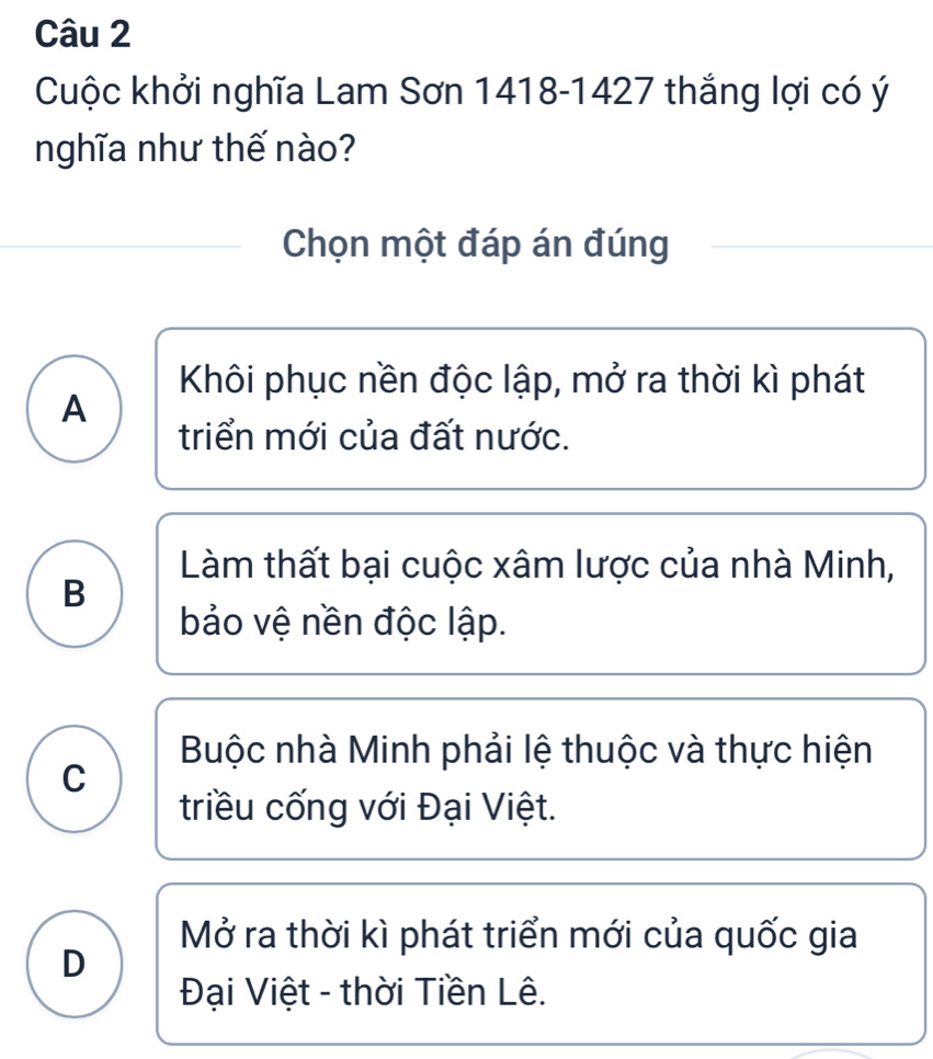 Cuộc khởi nghĩa Lam Sơn 1418-1427 thắng lợi có ý
nghĩa như thế nào?
Chọn một đáp án đúng
Khôi phục nền độc lập, mở ra thời kì phát
A
triển mới của đất nước.
Làm thất bại cuộc xâm lược của nhà Minh,
B
bảo vệ nền độc lập.
Buộc nhà Minh phải lệ thuộc và thực hiện
C
triều cống với Đại Việt.
Mở ra thời kì phát triển mới của quốc gia
D
Đại Việt - thời Tiền Lê.