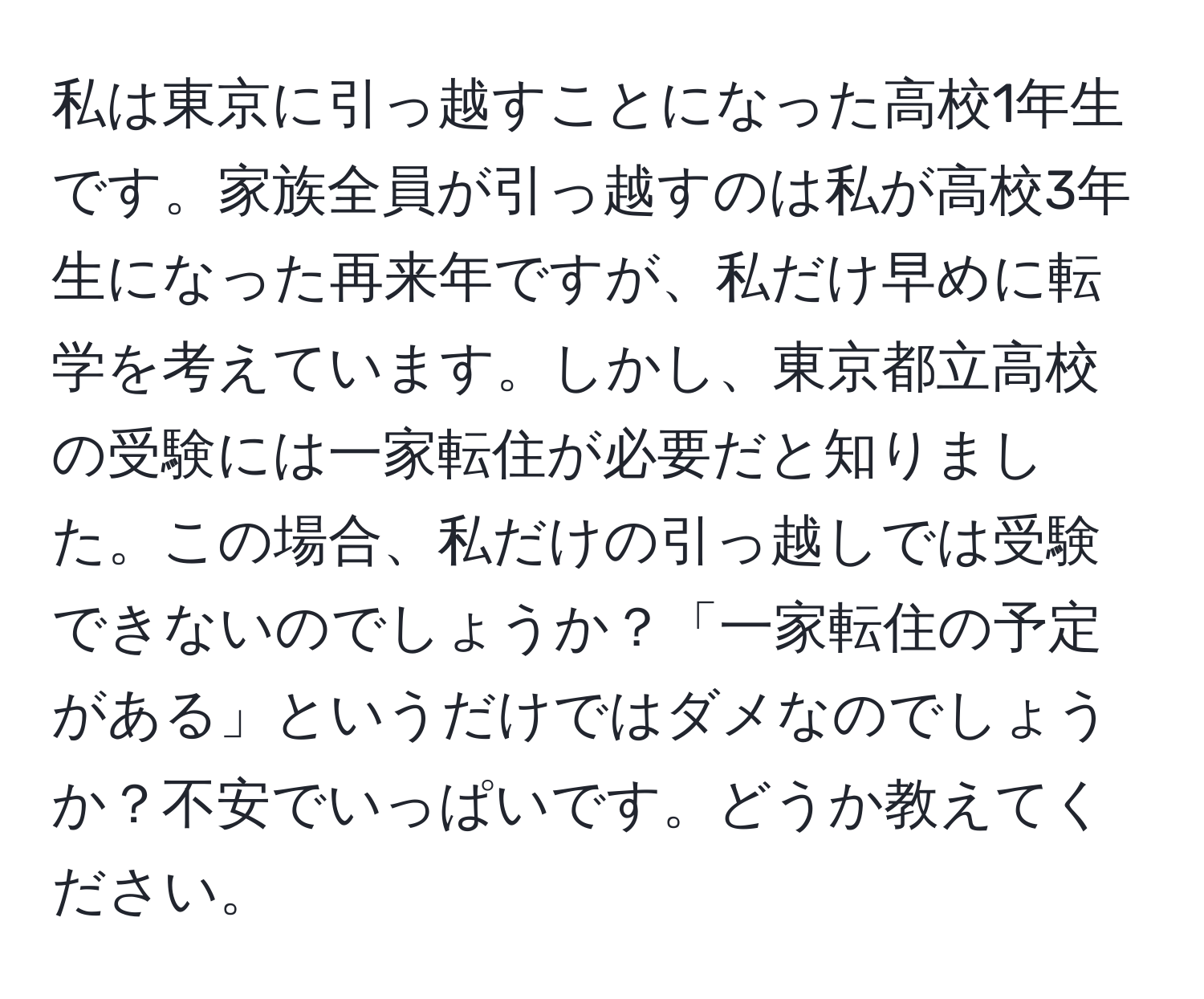 私は東京に引っ越すことになった高校1年生です。家族全員が引っ越すのは私が高校3年生になった再来年ですが、私だけ早めに転学を考えています。しかし、東京都立高校の受験には一家転住が必要だと知りました。この場合、私だけの引っ越しでは受験できないのでしょうか？「一家転住の予定がある」というだけではダメなのでしょうか？不安でいっぱいです。どうか教えてください。