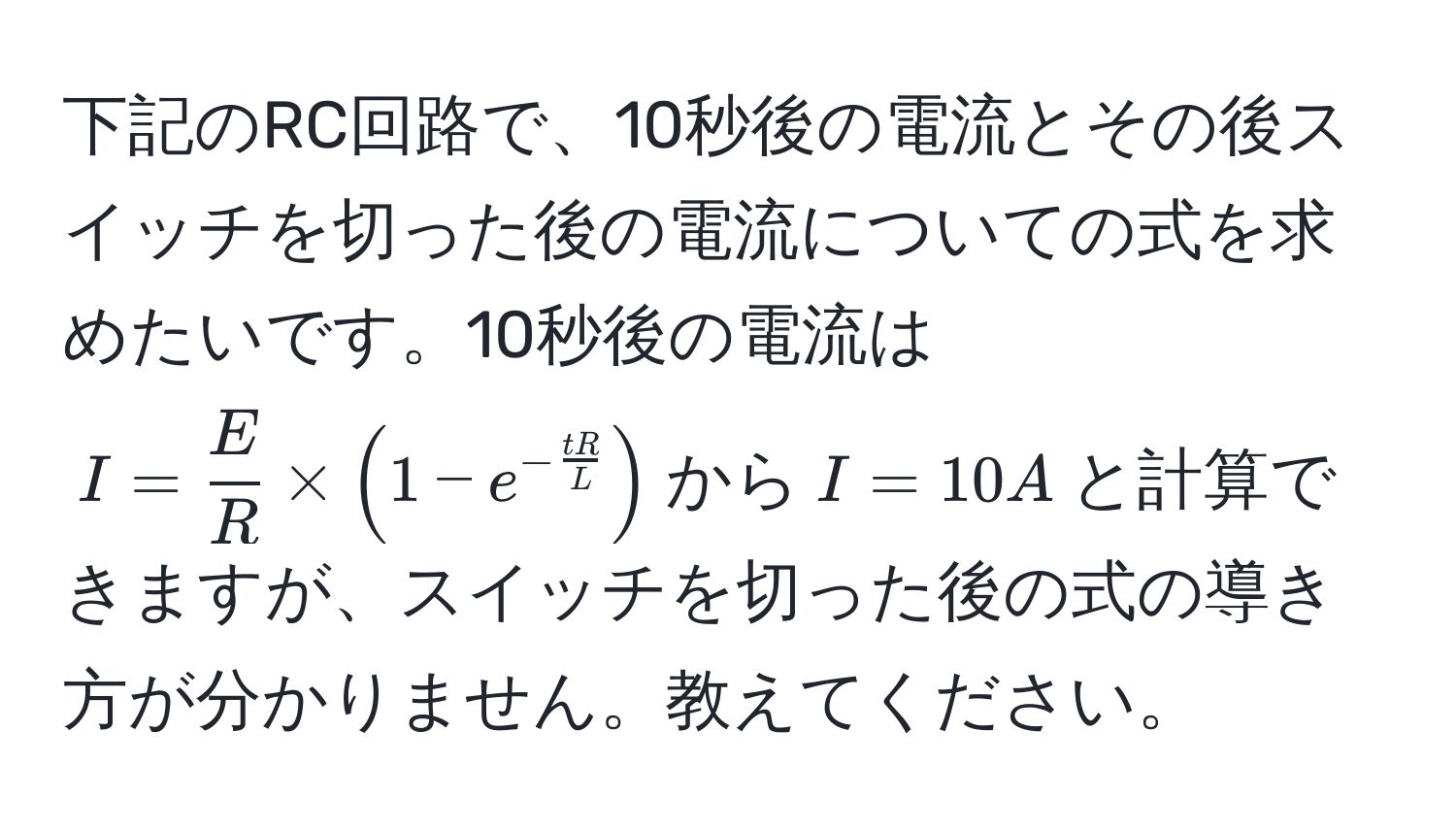 下記のRC回路で、10秒後の電流とその後スイッチを切った後の電流についての式を求めたいです。10秒後の電流は$I =  E/R  * (1 - e^(-fractR)L)$から$I = 10A$と計算できますが、スイッチを切った後の式の導き方が分かりません。教えてください。