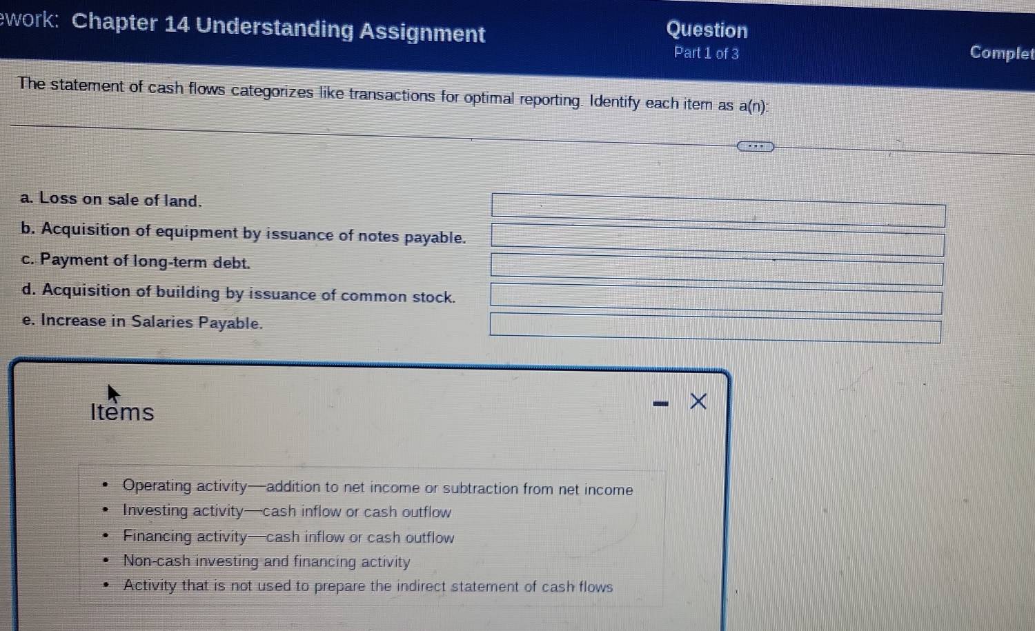 ework: Chapter 14 Understanding Assignment Question
Part 1 of 3 Complet
The statement of cash flows categorizes like transactions for optimal reporting. Identify each item as a(n)
a. Loss on sale of land.
b. Acquisition of equipment by issuance of notes payable.
c. Payment of long-term debt.
d. Acquisition of building by issuance of common stock.
e. Increase in Salaries Payable.
Items
×
Operating activity—addition to net income or subtraction from net income
Investing activity—cash inflow or cash outflow
Financing activity—cash inflow or cash outflow
Non-cash investing and financing activity
Activity that is not used to prepare the indirect statement of cash flows