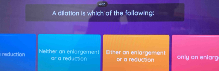 4/20
A dilation is which of the following:
reduction Neither an enlargement Either an enlargement only an enlarg
or a reduction or a reduction