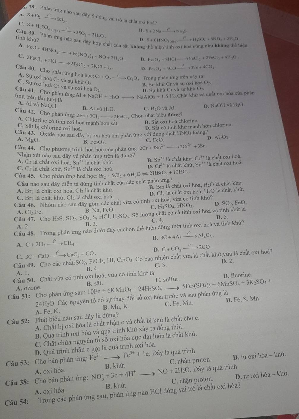 A.
u 38. Phản ứng nào sau đây S đóng vai trò là chất oxi h7
C. S+O_2xrightarrow t°SO_2
S+H_2SO_4(dac)xrightarrow I^n3SO_2+2H_2O.
B. S+2Naxrightarrow I^cNa_2S.
tính khử? D. S+6HNO_3(a_3e)xrightarrow i^nH_2SO_4+6NO_2+2H_2O,
Câu 39. Phản ứng nào sau dây hợp chất của sắt không
A. FeO+4HNO_3to Fe(NO_3)_3+NO+2H_2O.
lện
C. 2FeCl_3+2KIto 2FeCl_2+2KCl+I_2.
B. Fe_3O_4+8HCl to FeCl_2+2FeCl_3+4H_2O
D. Fe_3O_4+4CO xrightarrow I^O3Fe+4CO_2
Câu 40. Cho phản ứng hoá học: Cr+O_2xrightarrow I°Cr_2O_3 Trong phản ứng trên xảy ra:
A. Sự oxi hoá Cr và sự khử O_2.
B. Sự khử Cr và sự oxi ho O_2.
C. Sự oxi hoá Cr và sự oxi hoá O_2.
D. Sự khử Cr và s ukhirO_2.
Câu 41. Cho phản ứng: Al+NaOH+H_2O° NaAlO_2+1,5H_2 Chất khử và chất oxí hóa của phản
ứng trên lần lượt là C. H_2O và Al. D. NaOH và H_2O.
A. Al và NaOH
B. Al và H_2O.
Câu 42. Cho phản ứng: 2Fe+3Cl_2to 2FeCl.Chọn phát biểu đúng?
A. Chlorine có tính oxi hoá mạnh hơn sắt. B. Sắt oxi hoá chlorine.
D. Sắt có tính khử mạnh hơn chlorine.
C. Sắt bị chlorine oxi hoá. D. Al_2O_3.
Câu 43. Oxide nào sau đây bị oxi hoá khi phản ứng vhat Oi dung dịch HNO_3 loãng?
A. MgO. C. FeO.
B. Fe_2O_3.
Câu 44. Cho phương trình hoá học của phản ứng: 2Cr+3Sn^(2+) to 2Cr^(3+)+3Sn.
Nhận xét nào sau đây về phản ứng trên là đúng?
A. Cr là chất oxi hoá, Sn^(2+) là chất khử. là chất khử, Cr^(3+)la chất oxi hoá.
B. Sn^(2+)
C. Cr là chất kh ử, Sn^(2+)1 à chất oxi hoá. à chất khử, Sn^(2+) là chất oxi hoá.
D. Cr^(3+)1
Câu 45. Cho phản ứng hoá học: Br_2+5Cl_2+6H_2Oleftharpoons 2HBrO_3+10HCl.
Câu nào sau đây diễn tả đúng tính chất của các chất phản ứng?
A. Br là chất oxi hoá. Cl_2 là chất khử. B. Br₂ là chất oxi hoá, H_2O là chất khử.
C. Br₂ là chất khử, Cl₂ là chất oxi hoá. D. Cl₂ là chất oxi hoá, H_2O là chất khử.
Câu 46. Nhóm nào sau đây gồm các chất vừa có tính oxi hoá, vừa có tính khử? FeO.
C. H_2SO_4,HNO_3. D. SO_2.
A. Cl_2,Fe.
B. Na, FeO
Câu 47. Cho H_2S,SO_2,SO_3,S,HCl,H_2SO_4. Số lượng chất có cả tính oxi hoá và tính khử là
C. 4. D. 5.
A. 2. B. 3.
Câu 48. Trong phản ứng nào dưới đây cacbon thể hiện đồng thời tính oxi hoá và tính khử?
A. C+2H_2xrightarrow t°CH_4. B. 3C+4Alxrightarrow t^0Al_4C_3.
D. C+CO_2xrightarrow t°2CO.
C. 3C+CaOxrightarrow t^0CaC_2+CO.
Câu 49. Cho các chất: SO_2, FeCl_3,HI,Cr_2O_3.Cdelta bao nhiêu chất vừa là chất khử,vừa là chất oxi hoá?
D. 2.
A. 1. B. 4. C. 3.
Câu 50. Chất vừa có tính oxi hoá, vừa có tính khử là
D. fluorine.
A. ozone. B. sắt. C. sulfur.
Câu 51: Cho phản ứng sau: 10Fe+6KMnO_4+24H_2SO_4 5Fe_2(SO_4)_3+6MnSO_4+3K_2SO_4+
24H₂O. Các nguyên tố có sự thay đổi số oxi hóa trước và sau phản ứng là
A. Fe, K. B. Mn, K. C. Fe, Mn. D. Fe, S, Mn.
Câu 52: Phát biểu nào sau đây là đúng?
A. Chất bị oxi hóa là chất nhận e và chất bị khử là chất cho e.
B. Quá trình oxi hóa và quá trình khử xảy ra đồng thời.
C. Chất chứa nguyên tố số oxi hóa cực đại luôn là chất khử.
D. Quá trình nhận e gọi là quá trình oxi hóa.
Câu 53: Cho bán phản ứng: Fe^(2+) _  Fe^(3+)+1e. Đây là quá trình
A. oxi hóa. B. khử. C. nhận proton. D. tự oxi hóa - khử.
Câu 38: Cho bán phản ứng: NO_3^(++3e+4H^+) NO+2H_2O Đây là quá trình
A. oxi hóa. B. khử. C. nhận proton. D. tự oxi hóa - khử.
Câu 54: Trong các phản ứng sau, phản ứng nào HCl đóng vai trò là chất oxi hóa?