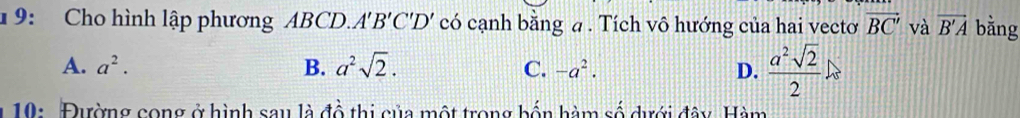 19: Cho hình lập phương ABCD. A 'B'C'D' có cạnh bằng a. Tích vô hướng của hai vectơ vector BC' và overline B'A bằng
A. a^2. B. a^2sqrt(2). C. -a^2. D.  a^2sqrt(2)/2 
1 10: Đường cong ở hình sau là đồ thi của một trong bốn hàm số dưới đây. Hàm