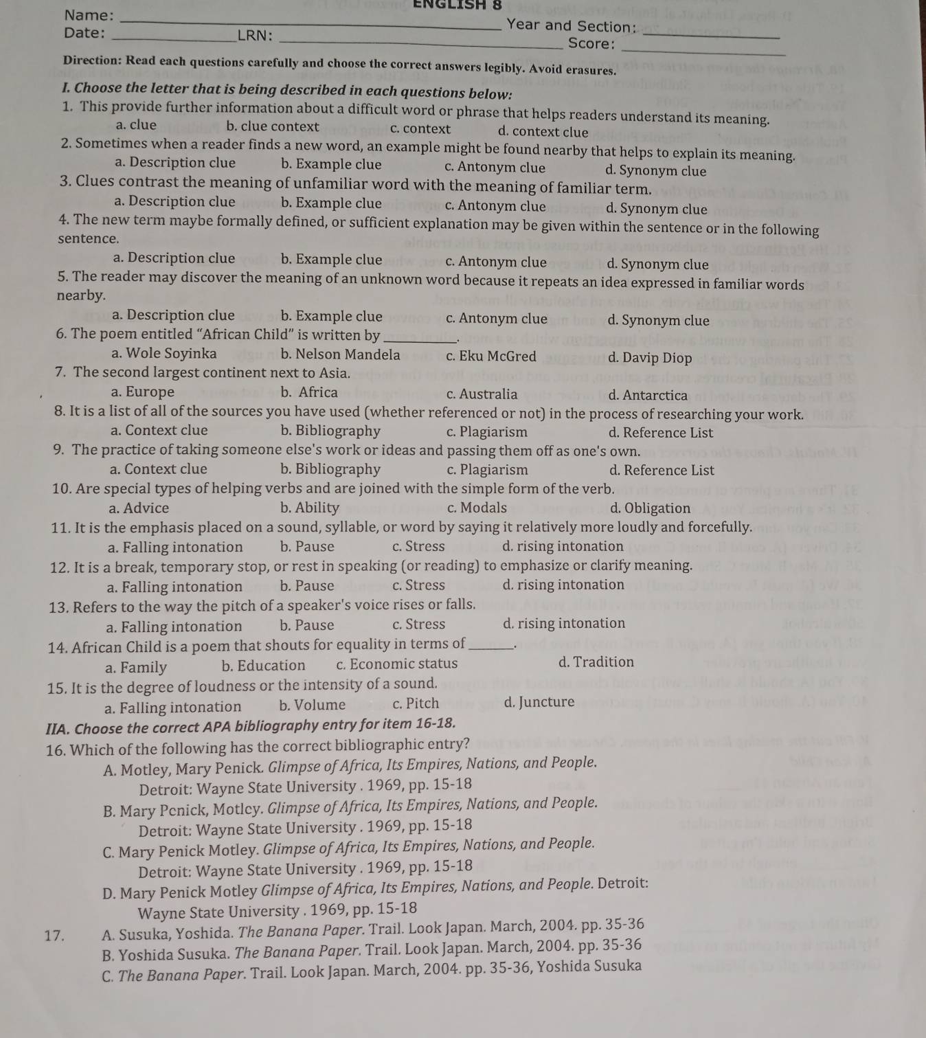 Name: _Year and Section:
_
Date: _LRN: _Score:_
Direction: Read each questions carefully and choose the correct answers legibly. Avoid erasures.
I. Choose the letter that is being described in each questions below:
1. This provide further information about a difficult word or phrase that helps readers understand its meaning.
a. clue b. clue context c. context d. context clue
2. Sometimes when a reader finds a new word, an example might be found nearby that helps to explain its meaning.
a. Description clue b. Example clue c. Antonym clue d. Synonym clue
3. Clues contrast the meaning of unfamiliar word with the meaning of familiar term.
a. Description clue b. Example clue c. Antonym clue d. Synonym clue
4. The new term maybe formally defined, or sufficient explanation may be given within the sentence or in the following
sentence.
a. Description clue b. Example clue c. Antonym clue d. Synonym clue
5. The reader may discover the meaning of an unknown word because it repeats an idea expressed in familiar words
nearby.
a. Description clue b. Example clue c. Antonym clue d. Synonym clue
6. The poem entitled “African Child” is written by_
a. Wole Soyinka b. Nelson Mandela c. Eku McGred d. Davip Diop
7. The second largest continent next to Asia.
a. Europe b. Africa c. Australia d. Antarctica
8. It is a list of all of the sources you have used (whether referenced or not) in the process of researching your work.
a. Context clue b. Bibliography c. Plagiarism d. Reference List
9. The practice of taking someone else's work or ideas and passing them off as one's own.
a. Context clue b. Bibliography c. Plagiarism d. Reference List
10. Are special types of helping verbs and are joined with the simple form of the verb.
a. Advice b. Ability c. Modals d. Obligation
11. It is the emphasis placed on a sound, syllable, or word by saying it relatively more loudly and forcefully.
a. Falling intonation b. Pause c. Stress d. rising intonation
12. It is a break, temporary stop, or rest in speaking (or reading) to emphasize or clarify meaning.
a. Falling intonation b. Pause c. Stress d. rising intonation
13. Refers to the way the pitch of a speaker's voice rises or falls.
a. Falling intonation b. Pause c. Stress d. rising intonation
14. African Child is a poem that shouts for equality in terms of_ .
a. Family b. Education c. Economic status d. Tradition
15. It is the degree of loudness or the intensity of a sound.
a. Falling intonation b. Volume c. Pitch d. Juncture
IIA. Choose the correct APA bibliography entry for item 16-18.
16. Which of the following has the correct bibliographic entry?
A. Motley, Mary Penick. Glimpse of Africa, Its Empires, Nations, and People.
Detroit: Wayne State University . 1969, pp. 15-18
B. Mary Penick, Motley. Glimpse of Africa, Its Empires, Nations, and People.
Detroit: Wayne State University . 1969, pp. 15-18
C. Mary Penick Motley. Glimpse of Africa, Its Empires, Nations, and People.
Detroit: Wayne State University . 1969, pp. 15-18
D. Mary Penick Motley Glimpse of Africa, Its Empires, Nations, and People. Detroit:
Wayne State University . 1969, pp. 15-18
17. A. Susuka, Yoshida. The Banana Paper. Trail. Look Japan. March, 2004. pp. 35-36
B. Yoshida Susuka. The Banana Paper. Trail. Look Japan. March, 2004. pp. 35-36
C. The Banana Paper. Trail. Look Japan. March, 2004. pp. 35-36, Yoshida Susuka