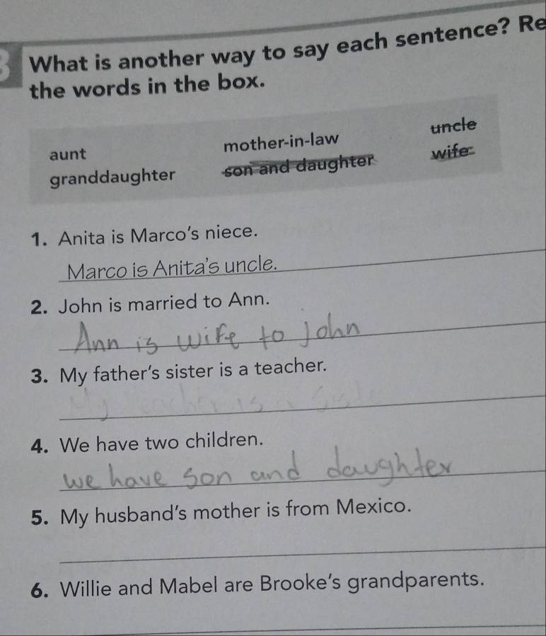 a What is another way to say each sentence? Re
the words in the box.
aunt mother-in-law uncle
granddaughter son and daughter wife
_
_
1. Anita is Marco's niece.
Marco is Anita's uncle._
_
2. John is married to Ann.
_
3. My father's sister is a teacher.
4. We have two children.
_
5. My husband's mother is from Mexico.
_
6. Willie and Mabel are Brooke’s grandparents.
_