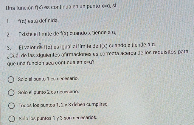 Una función f(x) es continua en un punto x=a , si:
1. f(a) está definida.
2. Existe el límite de f(x) cuando x tiende a α
3. El valor de f(a) es igual al límite de f(x) cuando x tiende a α.
¿Cuál de las siguientes afirmaciones es correcta acerca de los requisitos para
que una función sea continua en x=a
Solo el punto 1 es necesario.
Solo el punto 2 es necesario.
Todos los puntos 1, 2 y 3 deben cumplirse.
Solo los puntos 1 y 3 son necesarios.