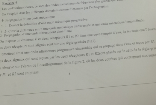 Les ondes ultrasonores, ce sont des ondes mécaniques de fréquence plus grande que 
On l'exploit dans les différents domaines comme l'examen par l'échographie. 
1- Propagation d'une onde mécanique 
1- 1- Donner la définition d’une onde mécanique progressive. 
1- 2- Citer la différence entre une onde mécanique transversale et une onde mécanique longitudinale. 
2- Propagation d’une onde ultrasonore dans l’eau 
On dispose un émetteur E et deux récepteurs R1 et R2 dans une cuve remplit d'eau, de tel sorte que l'émett 
Les deux récepteurs sont alignés sont sur une règle graduée (fig1). 
'émetteur émet une onde ultrasonore progressive sinusoïdale qui se propage dans l'eau et reçue par R  
Les deux signaux qui sont reçues par les deux récepteurs R1 et R2sont placés sur le zéro de la règle grac 
la observe sur l'écran de l'oscillogramme de la figure 2, où les deux courbes qui correspond aux signa 
r R1 et R2 sont en phase.