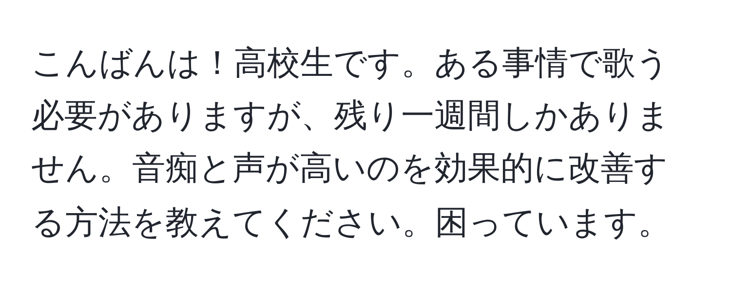 こんばんは！高校生です。ある事情で歌う必要がありますが、残り一週間しかありません。音痴と声が高いのを効果的に改善する方法を教えてください。困っています。