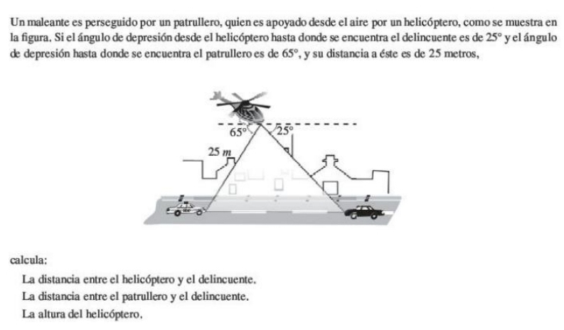 Un maleante es perseguido por un patrullero, quien es apoyado desde el aire por un helicóptero, como se muestra en
la figura. Si el ángulo de depresión desde el helicóptero hasta donde se encuentra el delincuente es de 25° y el ángulo
de depresión hasta donde se encuentra el patrullero es de 65° , y su distancia a éste es de 25 metros,
65° 25°
25 m
calcula:
La distancia entre el helicóptero y el delincuente.
La distancia entre el patrullero y el delincuente.
La altura del helicóptero,