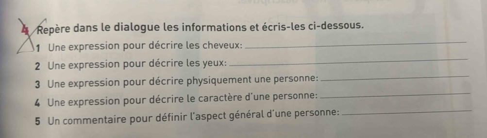 Repère dans le dialogue les informations et écris-les ci-dessous. 
1 Une expression pour décrire les cheveux: 
_ 
2 Une expression pour décrire les yeux: 
_ 
_ 
3 Une expression pour décrire physiquement une personne: 
_ 
4 Une expression pour décrire le caractère d'une personne: 
5 Un commentaire pour définir l'aspect général d'une personne: 
_