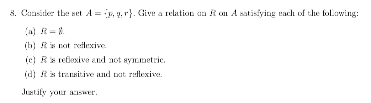 Consider the set A= p,q,r. Give a relation on R on A satisfying each of the following:
(a) R=varnothing. 
(b) R is not reflexive.
(c) R is reflexive and not symmetric.
(d) R is transitive and not reflexive.
Justify your answer.