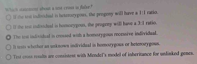 Which statement about a test cross is fulse?
l the test individual is heterozygous, the progeny will have a 1:1 ratio.
If the test individual is homozygous, the progeny will have a 3:1 ratio.
The test individual is crossed with a homozygous recessive individual.
It tests whether an unknown individual is homozygous or heterozygous.
Test cross results are consistent with Mendel's model of inheritance for unlinked genes.