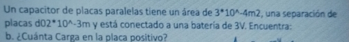 Un capacitor de placas paralelas tiene un área de 3^(*10^wedge)-4m2 , una separación de 
placas d0 2^(*10^wedge)-3m y está conectado a una batería de 3V. Encuentra: 
b. ¿Cuánta Carga en la placa positivo?