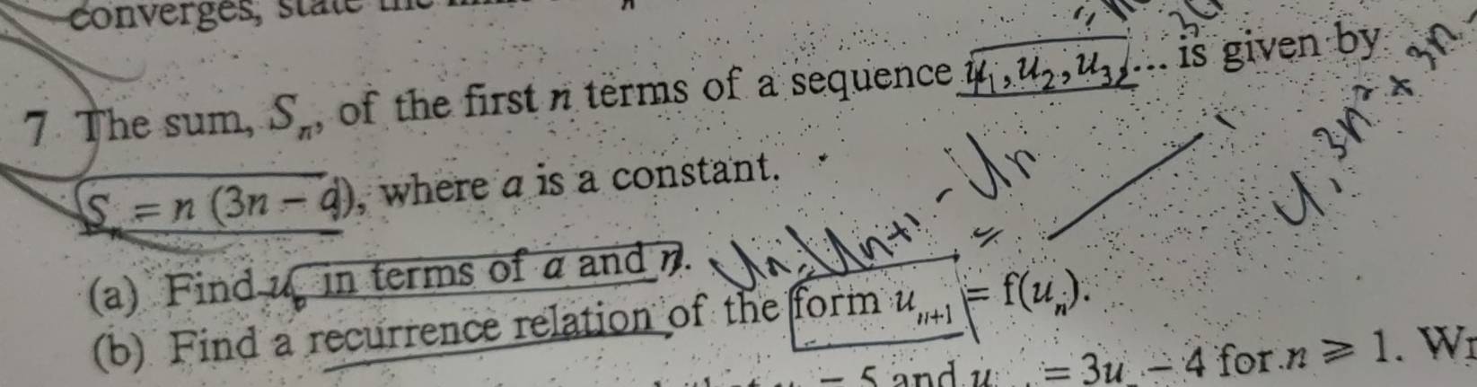 conerges, state te 
7 The sum, S_n , of the first terms of a sequence u_2, u_3, . is given by
S=n(3n-d) , where a is a constant. 
(a) Find u in terms of a and n. 
(b) Find a recurrence relation of the form u_n+1=f(u_n).
-5 and u=3u-4 for n≥slant 1. Wr