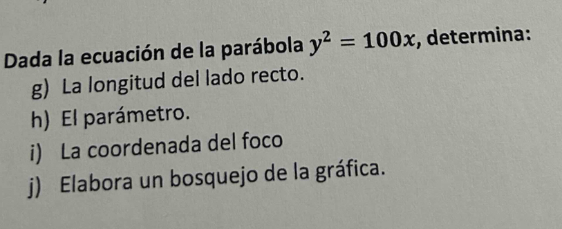 Dada la ecuación de la parábola y^2=100x , determina: 
g) La longitud del lado recto. 
h) El parámetro. 
i) La coordenada del foco 
j) Elabora un bosquejo de la gráfica.