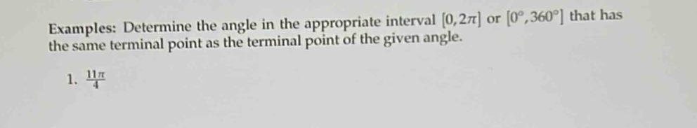 Examples: Determine the angle in the appropriate interval [0,2π ] or [0°,360°] that has 
the same terminal point as the terminal point of the given angle. 
1.  11π /4 