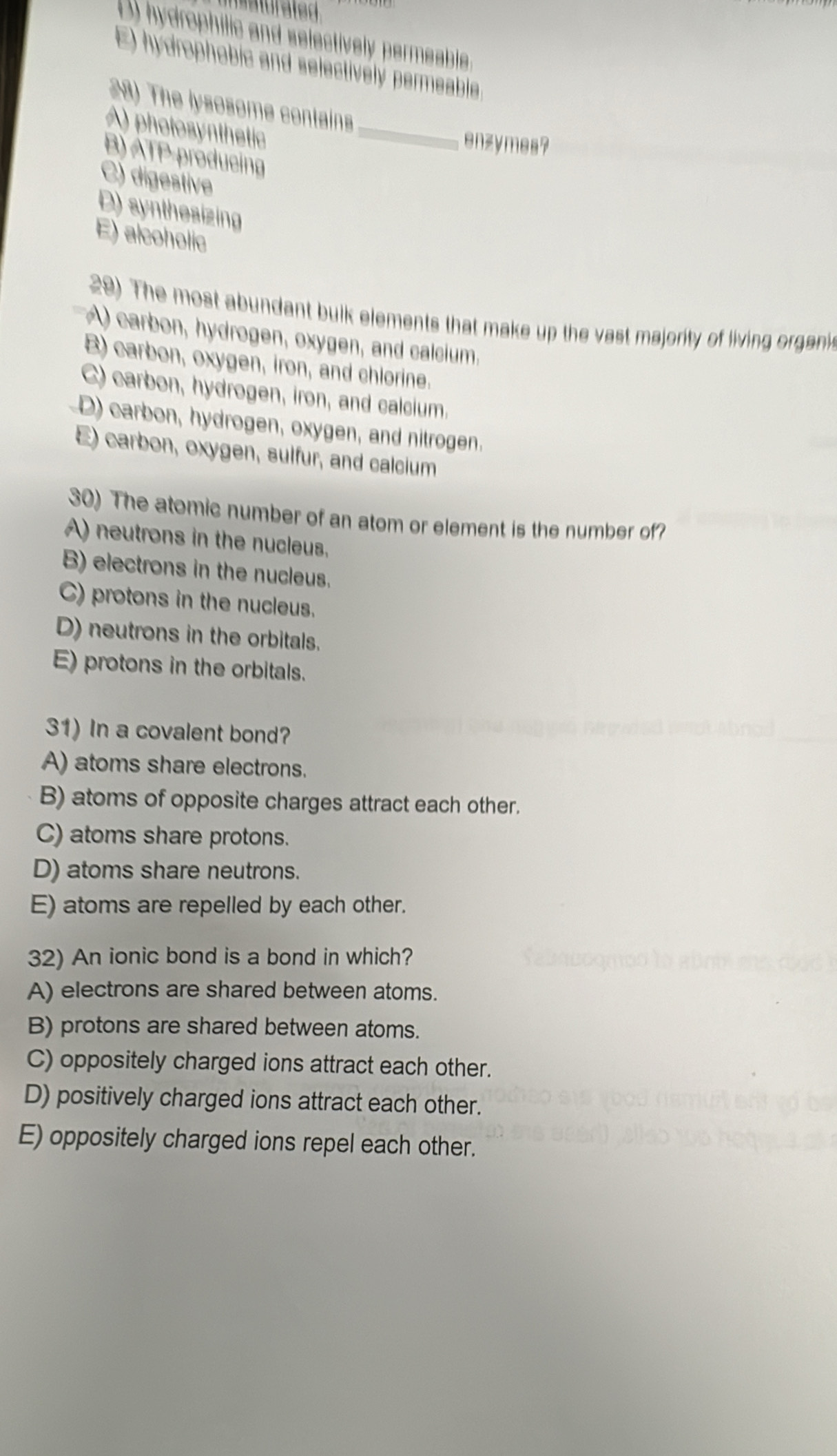 atur ated
D) hydrophilic and selectively permeable.
E) hydrophobic and selectively permeable
28) The lysosome contains
A) photosynthetic_
enzymes?
B) ATP-producing
C) digestive
D) synthesizing
E) alcoholic
29) The most abundant bulk elements that make up the vast majority of living organis
A) carbon, hydrogen, oxygen, and calcium.
B) carbon, oxygen, iron, and chlorine.
C) carbon, hydrogen, iron, and calcium.
D) carbon, hydrogen, oxygen, and nitrogen.
E) carbon, oxygen, sulfur, and calcium
30) The atomic number of an atom or element is the number of?
A) neutrons in the nucleus.
B) electrons in the nucleus.
C) protons in the nucleus.
D) neutrons in the orbitals.
E) protons in the orbitals.
31) In a covalent bond?
A) atoms share electrons.
B) atoms of opposite charges attract each other.
C) atoms share protons.
D) atoms share neutrons.
E) atoms are repelled by each other.
32) An ionic bond is a bond in which?
A) electrons are shared between atoms.
B) protons are shared between atoms.
C) oppositely charged ions attract each other.
D) positively charged ions attract each other.
E) oppositely charged ions repel each other.