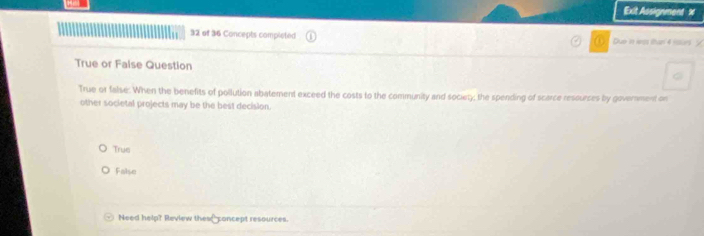 Exit Assignment x
32 of 36 Concepts completed Due in was than 4 islirs ?
True or False Question
True or false: When the benefits of pollution abatement exceed the costs to the community and society; the spending of scarce resources by government on
other societal projects may be the best decision.
True
False
Need help? Review thes concept resources.