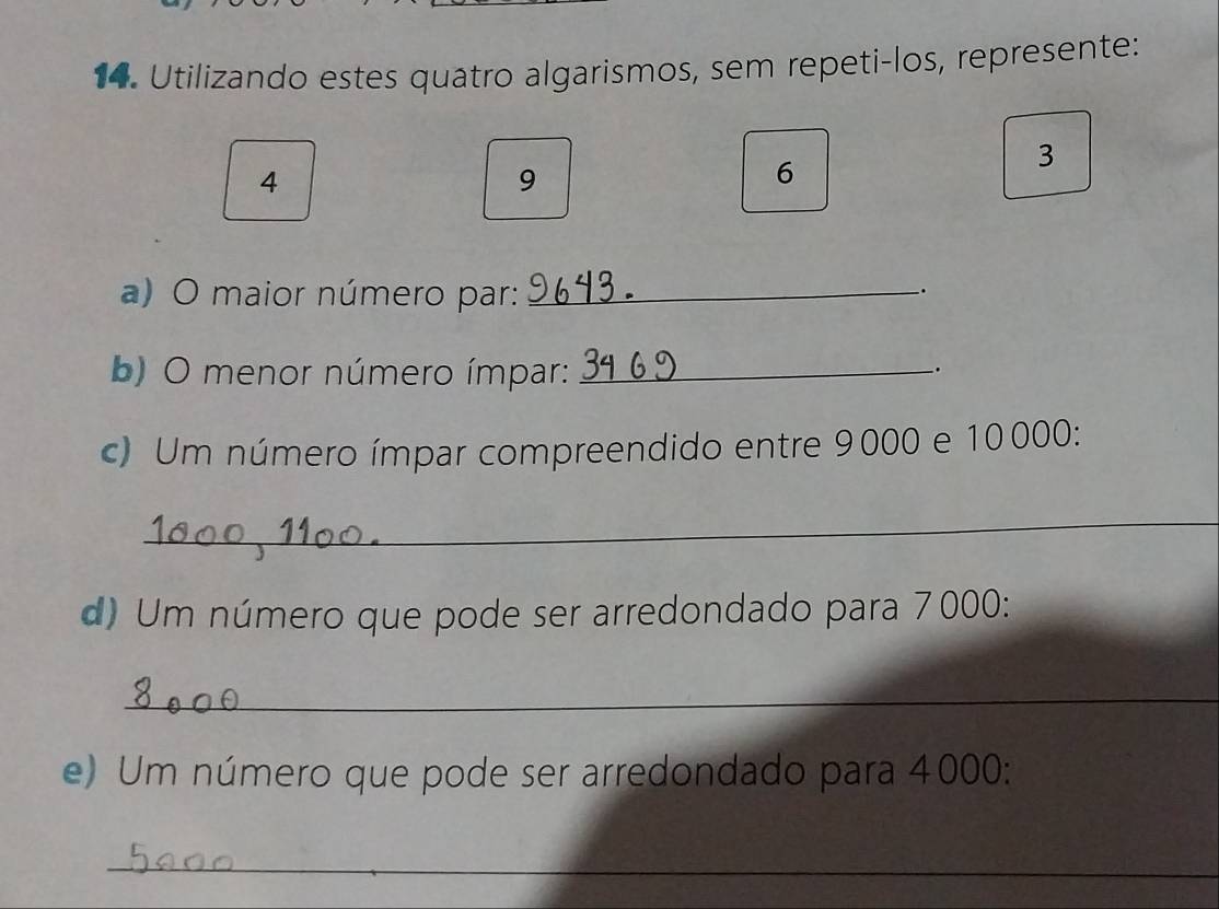 Utilizando estes quatro algarismos, sem repeti-los, represente:
3
4
9
6
a) O maior número par:_ 
. 
b) O menor número ímpar:_ 
. 
c) Um número ímpar compreendido entre 9000 e 10000 : 
_ 
d) Um número que pode ser arredondado para 7000 : 
_ 
e) Um número que pode ser arredondado para 4000 : 
_ 
_