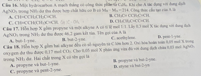 Một hydrocarbon A mạch thắng có công thức phần tử C_6H_6. Khi cho A tác dụng với dung dịch
AgN O_3 trong NH_3 dư thu được hợp chất hữu cơ B có M_B-M_A=214. Công thức cấu tạo của A là
A. CHequiv CCH_2CH_2Cequiv CH.
B. CH_3Cequiv CCH_2Cequiv CH.
C. CHequiv CCH(CH_3)Cequiv CH
D. CH_3CH_2Cequiv CCequiv CH. 
Câu 17. Hỗn hợp X gồm propyne và một alkyne A có tỉ lệ mol 1:1. Lấy 0,3 mol X tác dụng với dung dịch
Agl NO_3 trong NH_3 dư thu được 46, 2 gam kết tủa. Tên gọi của A là
A. but -1 -yne. B. but -2 -yne. C. acethylene. D. pent -1 -yne.
Câu 18. Hỗn hợp X gồm hai alkyne đều có số nguyên tử C lớn hơn 2. Oxi hóa hoàn toàn 0,05 mol X trong
oxygen dư thu được 0,17 mol CO_2. Cho 0,05 mol X phản ứng vừa đủ với dung dịch chứa 0,03 mol AgNO:
trong NH_3 dư. Hai chất trong X có tên gọi là
A. propyne và but -1-yne. B. propyne và but -2-yne.
C. propyne và pent -2-yne. D. etyne và but -2-yn