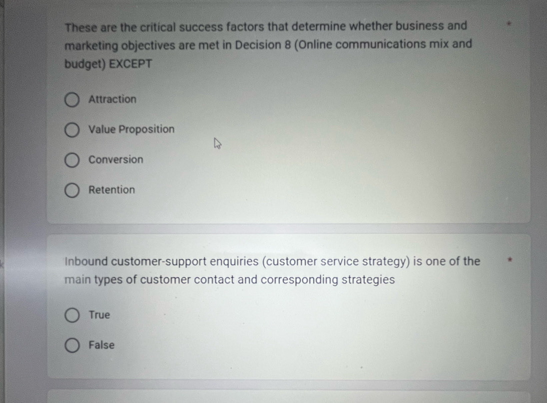 These are the critical success factors that determine whether business and
marketing objectives are met in Decision 8 (Online communications mix and
budget) EXCEPT
Attraction
Value Proposition
Conversion
Retention
Inbound customer-support enquiries (customer service strategy) is one of the
main types of customer contact and corresponding strategies
True
False