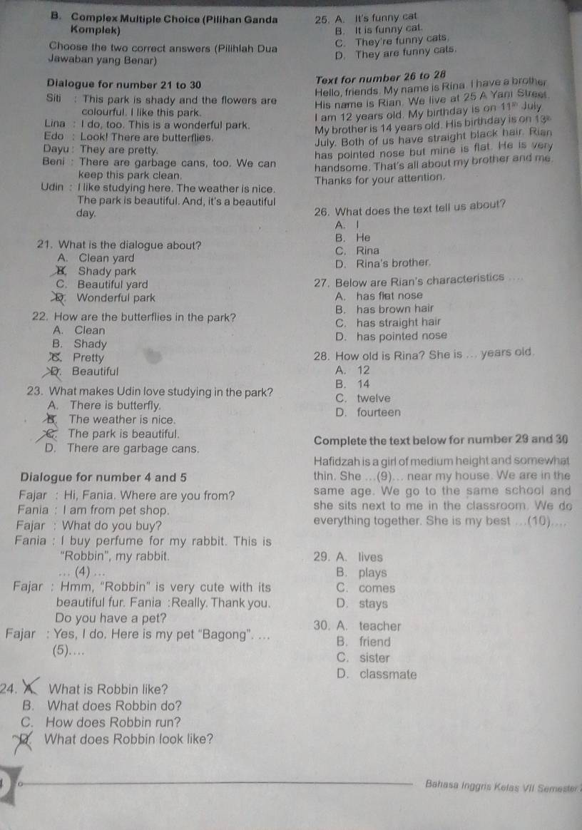 Complex Multiple Choice (Pilihan Ganda 25. A. It's funny cat
Komplek) B. It is funny cat.
Choose the two correct answers (Pilihlah Dua
C. They're funny cats.
Jawaban yang Benar)
D. They are funny cats.
Dialogue for number 21 to 30
Text for number 26 to 28
Hello, friends. My name is Rina. I have a brother
Siti : This park is shady and the flowers are
His name is Rian. We live at 25 A Yani Street
colourful. I like this park.
I am 12 years old. My birthday is on 11^(th) July
Lina : I do, too. This is a wonderful park.
My brother is 14 years old. His birthday is on 13
Edo : Look! There are butterflies.
July. Both of us have straight black hair. Rian
Dayu : They are pretty.
has pointed nose but mine is flat. He is very
Beni : There are garbage cans, too. We can
handsome. That's all about my brother and me.
keep this park clean.
Udin : I like studying here. The weather is nice. Thanks for your attention.
The park is beautiful. And, it's a beautiful
day.
26. What does the text tell us about?
A. I
21. What is the dialogue about? C. Rina B. He
A. Clean yard
B Shady park D. Rina's brother.
C. Beautiful yard 27. Below are Rian's characteristics ..
Wonderful park A. has flat nose
22. How are the butterflies in the park? B. has brown hair
A. Clean C. has straight hair
B. Shady D. has pointed nose
Pretty 28. How old is Rina? She is ... years old.
D. Beautiful A. 12
23. What makes Udin love studying in the park? C. twelve B. 14
A. There is butterfly. D. fourteen
B The weather is nice.
C. The park is beautiful.
D. There are garbage cans. Complete the text below for number 29 and 30
Hafidzah is a girl of medium height and somewhat
Dialogue for number 4 and 5 thin. She ...(9)... near my house. We are in the
Fajar : Hi, Fania. Where are you from? same age. We go to the same school and
Fania : I am from pet shop. she sits next to me in the classroom. We do
Fajar : What do you buy? everything together. She is my best ...(10)....
Fania : I buy perfume for my rabbit. This is
“Robbin”, my rabbit. 29. A. lives
… (4) … B. plays
Fajar : Hmm, "Robbin' is very cute with its C. comes
beautiful fur. Fania : Really. Thank you. D. stays
Do you have a pet? 30. A. teacher
Fajar : Yes, I do. Here is my pet “Bagong”. ... B. friend
(5).. C. sister
D. classmate
24. A What is Robbin like?
B. What does Robbin do?
C. How does Robbin run?
What does Robbin look like?
Bahasa Inggris Kelas VII Semester