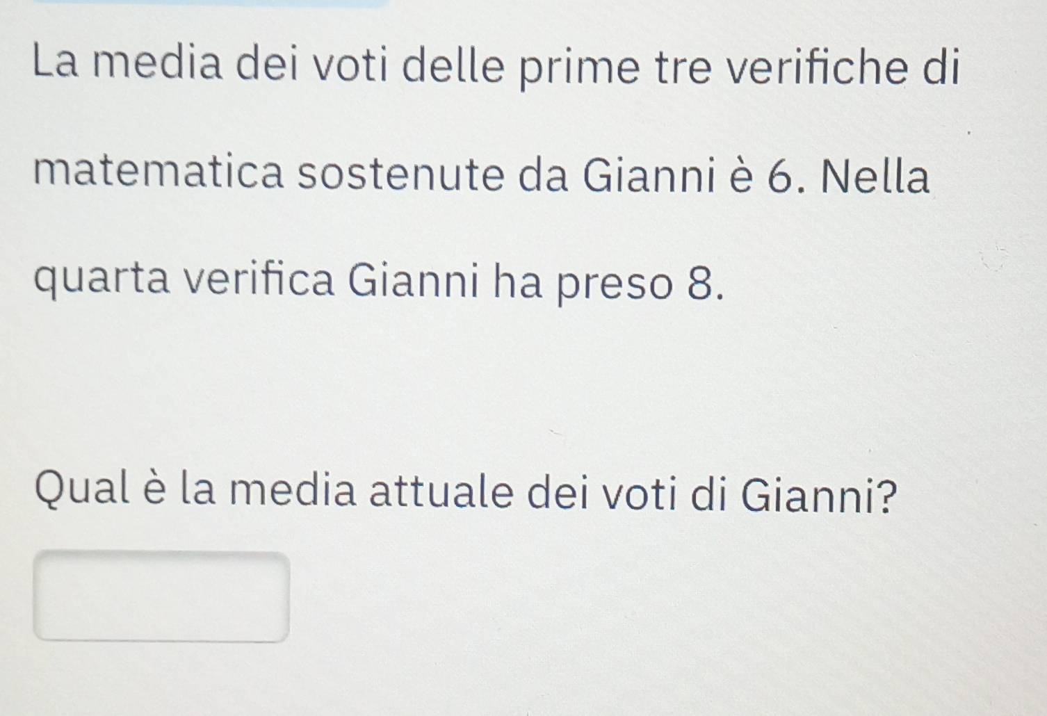 La media dei voti delle prime tre verifiche di 
matematica sostenute da Gianni è 6. Nella 
quarta verifica Gianni ha preso 8. 
Qual è la media attuale dei voti di Gianni?