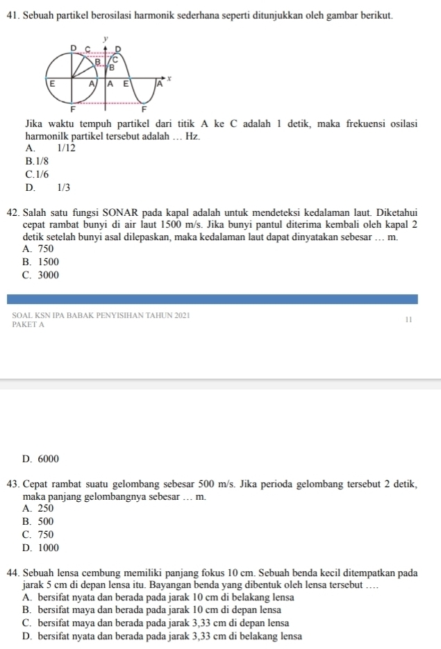 Sebuah partikel berosilasi harmonik sederhana seperti ditunjukkan oleh gambar berikut.
Jika waktu tempuh partikel dari titik A ke C adalah 1 detik, maka frekuensi osilasi
harmonilk partikel tersebut adalah … Hz.
A. 1/12
B. 1/8
C. 1/6
D. 1/3
42. Salah satu fungsi SONAR pada kapal adalah untuk mendeteksi kedalaman laut. Diketahui
cepat rambat bunyi di air laut 1500 m/s. Jika bunyi pantul diterima kembali oleh kapal 2
detik setelah bunyi asal dilepaskan, maka kedalaman laut dapat dinyatakan sebesar … m.
A. 750
B. 1500
C. 3000
SOAL KSN IPA BABAK PENYISIHAN TAHUN 2021
PAKET A
11
D. 6000
43. Cepat rambat suatu gelombang sebesar 500 m/s. Jika perioda gelombang tersebut 2 detik,
maka panjang gelombangnya sebesar … m.
A. 250
B. 500
C. 750
D. 1000
44. Sebuah lensa cembung memiliki panjang fokus 10 cm. Sebuah benda kecil ditempatkan pada
jarak 5 cm di depan lensa itu. Bayangan benda yang dibentuk oleh lensa tersebut …
A. bersifat nyata dan berada pada jarak 10 cm di belakang lensa
B. bersifat maya dan berada pada jarak 10 cm di depan lensa
C. bersifat maya dan berada pada jarak 3,33 cm di depan lensa
D. bersifat nyata dan berada pada jarak 3,33 cm di belakang lensa