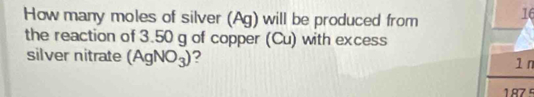 How many moles of silver (Ag) will be produced from 
16 
the reaction of 3.50 g of copper (Cu) with excess 
silver nitrate (AgNO_3) ?
1 n
187°