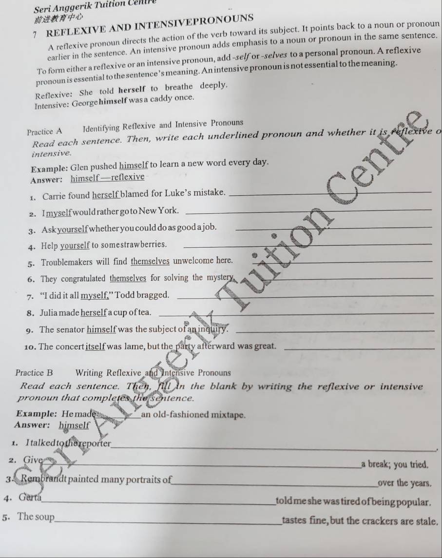 Seri Anggerik Tuition Ce i 

7 REFLEXIVE AND INTENSIVEPRONOUNS 
A reflexive pronoun directs the action of the verb toward its subject. It points back to a noun or pronoun 
earlier in the sentence. An intensive pronoun adds emphasis to a noun or pronoun in the same sentence. 
To form either a reflexive or an intensive pronoun, add -self or -selves to a personal pronoun. A reflexive 
pronoun is essential to the sentence’s meaning. An intensive pronoun is not essential to the meaning. 
Reflexive: She told herself to breathe deeply. 
Intensive: Georgehimself was a caddy once. 
Practice A Identifying Reflexive and Intensive Pronouns 
Read each sentence. Then, write each underlined pronoun and whether it 
intensive. 
Example: Glen pushed himself to learn a new word every day. 
Answer: himself—reflexive 
1. Carrie found herself blamed for Luke’s mistake._ 
2. I myself would rather go to New York._ 
_ 
3. Ask yourself whether you could do as good a job._ 
4. Help yourself to somestrawberries._ 
5. Troublemakers will find themselves unwelcome here._ 
6. They congratulated themselves for solving the mystery_ 
7. “I did it all myself,” Todd bragged._ 
8. Julia made herself a cup of tea._ 
9. The senator himself was the subject of an inquiry._ 
10. The concert itself was lame, but the party afterward was great._ 
Practice B Writing Reflexive and Intensive Pronouns 
Read each sentence. Then, fill in the blank by writing the reflexive or intensive 
pronoun that completes the sentence. 
Example: Hemade _an old-fashioned mixtape. 
Answer: himself 
1. I talked to the reporter 
_ 
. 
2. Give _a break; you tried. 
34 Rembrandt painted many portraits of_ over the years. 
4. Gerta_ told me she was tired of being popular . 
5. The soup_ tastes fine, but the crackers are stale.
