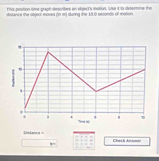 This position-time graph describes an object's motion. Use it to determine the 
distance the object moves (in m) during the 10.0 seconds of motion. 
Distance = 
. . . 
. . = Check Answer 
Am 
.